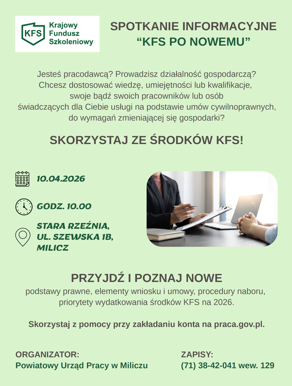 Jesteś pracodawcą? Prowadzisz działalność gospodarczą?Chcesz dostosować wiedzę, umiejętności lub kwalifikacje, swoje bądź swoich pracowników lub osób świadczących dla Ciebie usługi na podstawie umów cywilnoprawnych, do wymagań zmieniającej się gospodarki?SKORZYSTAJ ZE ŚRODKÓW KFS!Termin: 10.04.2026 Godzina: 10.00 Miejsce: Stara Rzeźnia, ul. Szewska 1b, Milicz PRZYJDŹ I POZNAJ NOWE podstawy prawne, elementy wniosku i umowy, procedury naboru, priorytety wydatkowania środków KFS na 2026.Skorzystaj z pomocy przy zakładaniu konta na praca.gov.pl. Organizator: Powiatowy Urząd Pracy w Miliczu Zapisy: (71) 38-42-041 wew. 129