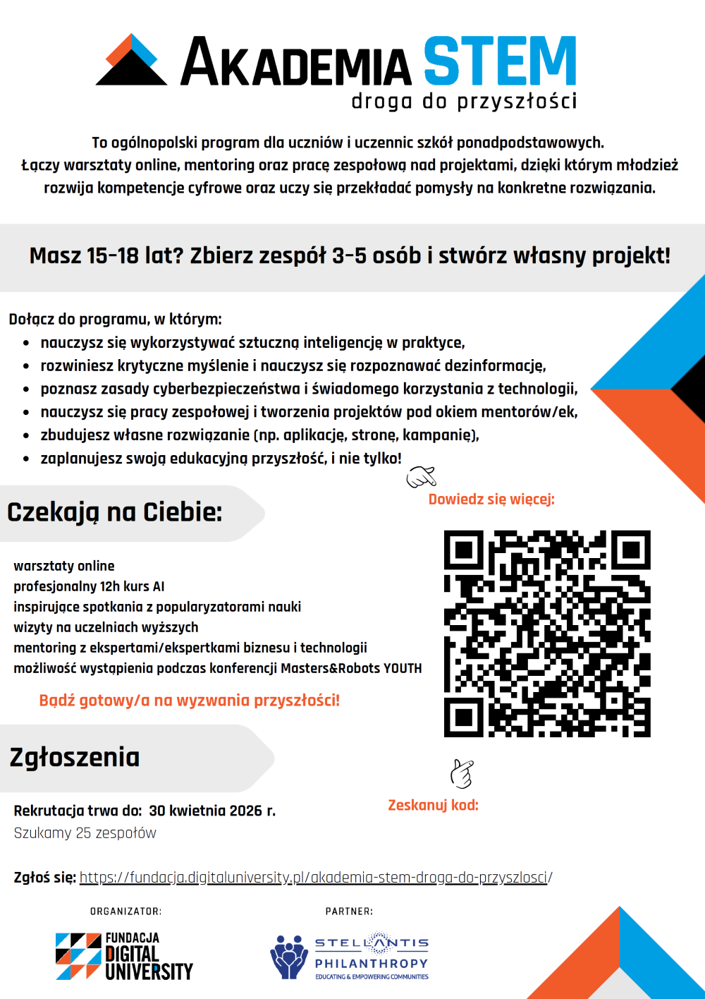 W imieniu Fundacji Digital Univeristy zapraszamy do ogólnopolskiego programu dla szkół ponadpodstawowych.Akademia STEM – droga do przyszłości to ogólnopolski program edukacyjny Fundacji Digital University skierowany do uczniów szkół ponadpodstawowych w wieku 15–18 lat. Rekrutacja trwa do 30 kwietnia 2026 Program oparty jest na pracy projektowej – uczniowie działają w zespołach (3–5 osób) pod opieką nauczyciela. Celem programu jest rozwój kompetencji przyszłości poprzez praktyczne działanie i wykorzystanie technologii do rozwiązywania realnych problemów. Uczestnicy rozwijają: kompetencje cyfrowe – AI, cyberbezpieczeństwo, analiza danych, pracę zespołową – współpraca, odpowiedzialność, planowanie, kompetencje przyszłości – krytyczne myślenie, rozwiązywanie problemów, inicjatywa. Program jest zaplanowany jako proces – od zdobycia wiedzy do stworzenia własnego projektu. Informacje organizacyjne: udział jest w 100% bezpłatny, zespoły: 3–5 uczniów, wymagany opiekun ze szkoły. Szczegóły i FAQ:https://fundacja.digitaluniversity.pl/akademia-stem-droga-do-przyszlosci/