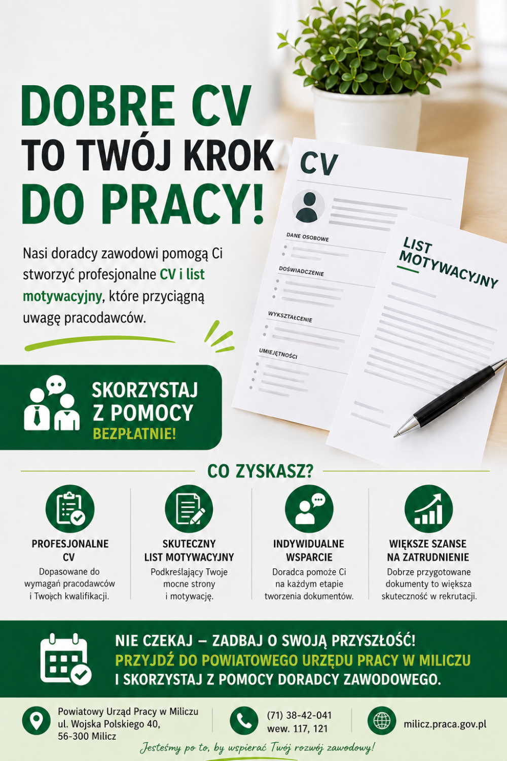 DOBRE CV TO TWÓJ KROK DO PRACY!Doradcy zawodowi pomogą Ci stworzyć profesjonalne CV i list motywacyjny, które przyciągną uwagę pracodawców.SKORZYSTAJ Z POMOCY BEZPŁATNIE!Zyskasz:PROFESJONALNE CVDopasowane do wymagań pracodawców i Twoich kwalifikacji.SKUTECZNY LIST MOTYWACYJNYPodkreślający Twoje mocne strony i motywację.INDYWIDUALNE WSPARCIEDoradca pomoże Ci na każdym etapie tworzenia dokumentów.WIĘKSZE SZANSE NA ZATRUDNIENIEDobrze przygotowane dokumenty to większa skuteczność w rekrutacji.NIE CZEKAJ – ZADBAJ O SWOJĄ PRZYSZŁOŚĆ!PRZYJDŹ DO POWIATOWEGO URZĘDU PRACY W MILICZUI SKORZYSTAJ Z POMOCY DORADCY ZAWODOWEGO.Jesteśmy po to, by wspierać Twój rozwój zawodowy!